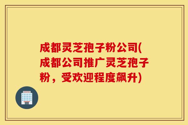 成都灵芝孢子粉公司(成都公司推广灵芝孢子粉，受欢迎程度飙升)