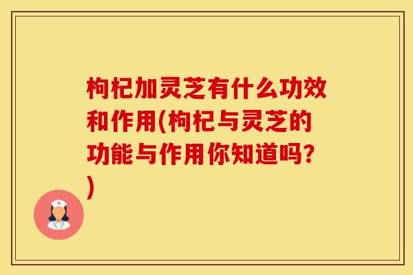 枸杞加灵芝有什么功效和作用(枸杞与灵芝的功能与作用你知道吗？)