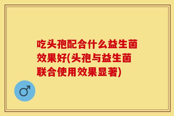 吃头孢配合什么益生菌效果好(头孢与益生菌联合使用效果显著) 吃头孢配合什么益生菌效果好(头孢与益生菌联合使用效果显著)