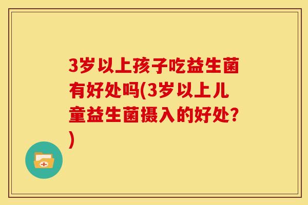 3岁以上孩子吃益生菌有好处吗(3岁以上儿童益生菌摄入的好处？)
