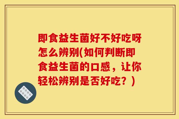 即食益生菌好不好吃呀怎么辨别(如何判断即食益生菌的口感，让你轻松辨别是否好吃？)
