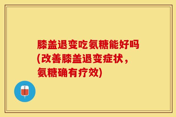 膝盖退变吃氨糖能好吗(改善膝盖退变症状，氨糖确有疗效)