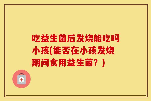 吃益生菌后发烧能吃吗小孩(能否在小孩发烧期间食用益生菌？)