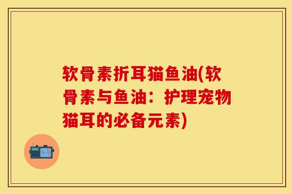 软骨素折耳猫鱼油(软骨素与鱼油：护理宠物猫耳的必备元素)