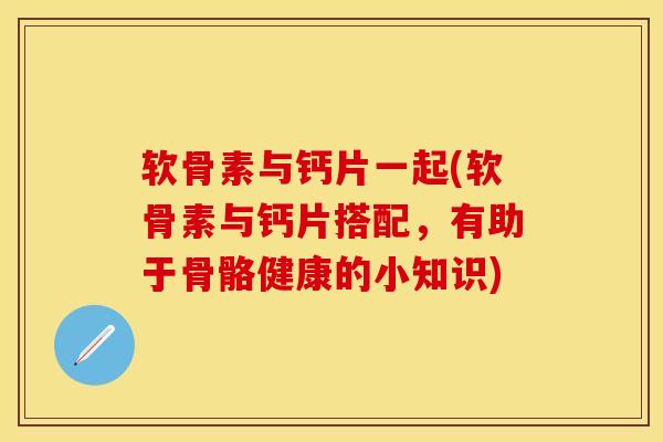 软骨素与钙片一起(软骨素与钙片搭配，有助于骨骼健康的小知识)