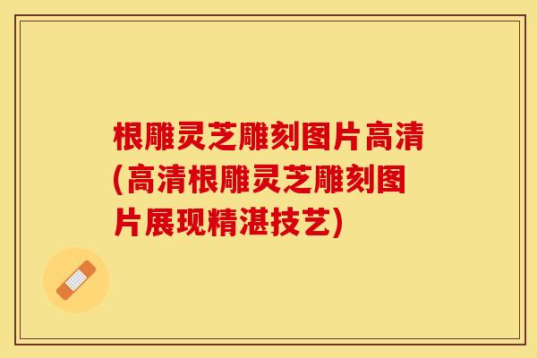 根雕灵芝雕刻图片高清(高清根雕灵芝雕刻图片展现精湛技艺)