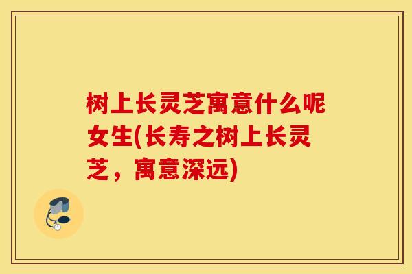 树上长灵芝寓意什么呢女生(长寿之树上长灵芝，寓意深远)