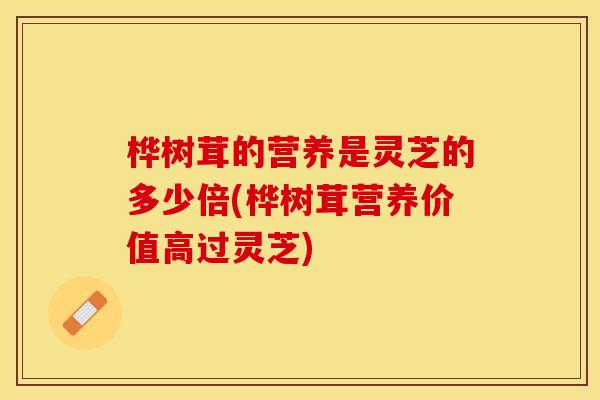桦树茸的营养是灵芝的多少倍(桦树茸营养价值高过灵芝)