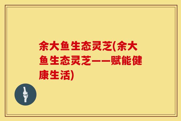 余大鱼生态灵芝(余大鱼生态灵芝——赋能健康生活)