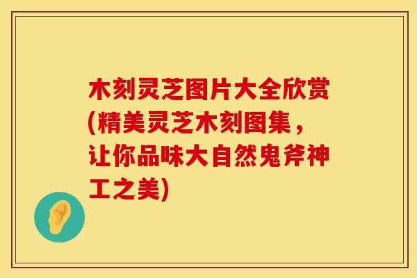 木刻灵芝图片大全欣赏(精美灵芝木刻图集，让你品味大自然鬼斧神工之美)