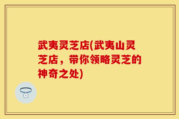 武夷灵芝店(武夷山灵芝店，带你领略灵芝的神奇之处)