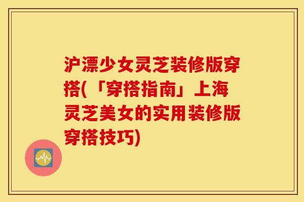 沪漂少女灵芝装修版穿搭(「穿搭指南」上海灵芝美女的实用装修版穿搭技巧)