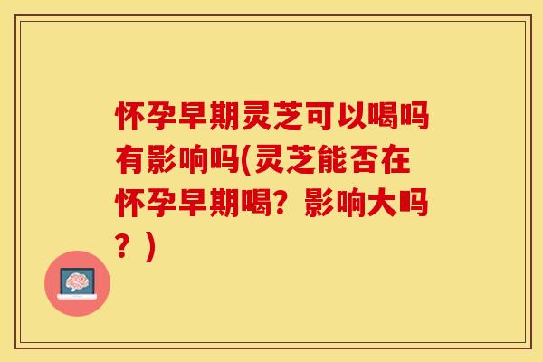 怀孕早期灵芝可以喝吗有影响吗(灵芝能否在怀孕早期喝？影响大吗？)
