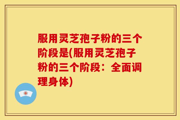 服用灵芝孢子粉的三个阶段是(服用灵芝孢子粉的三个阶段：全面调理身体)