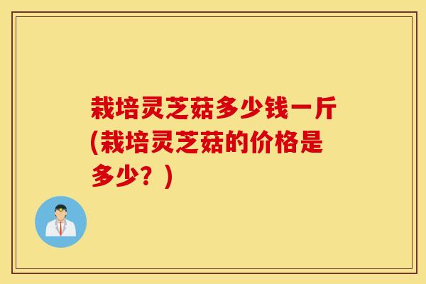 栽培灵芝菇多少钱一斤(栽培灵芝菇的价格是多少？)