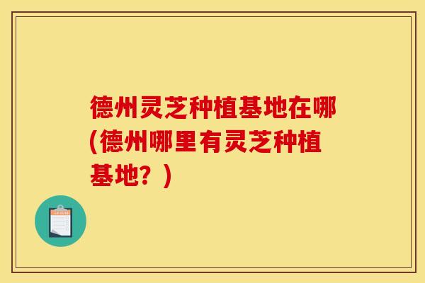 德州灵芝种植基地在哪(德州哪里有灵芝种植基地？)