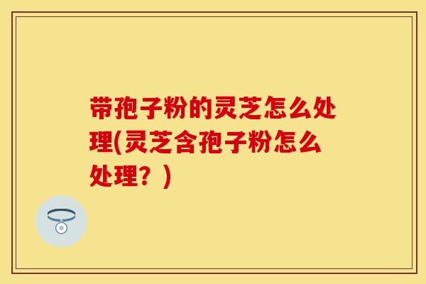 带孢子粉的灵芝怎么处理(灵芝含孢子粉怎么处理？)