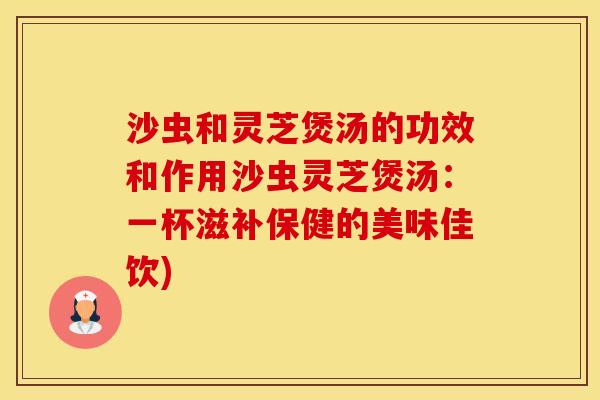 沙虫和灵芝煲汤的功效和作用沙虫灵芝煲汤：一杯滋补保健的美味佳饮)