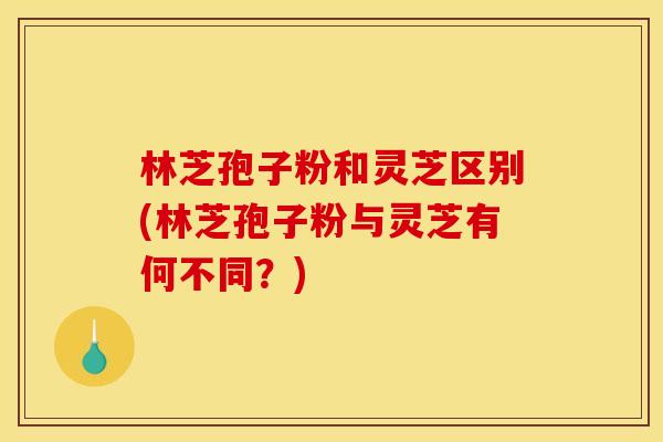林芝孢子粉和灵芝区别(林芝孢子粉与灵芝有何不同？)