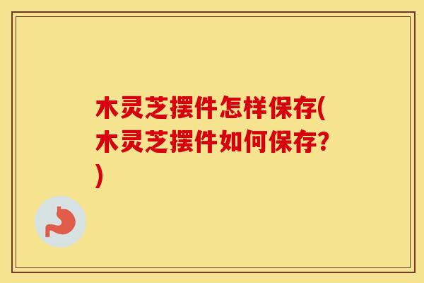 木灵芝摆件怎样保存(木灵芝摆件如何保存？)
