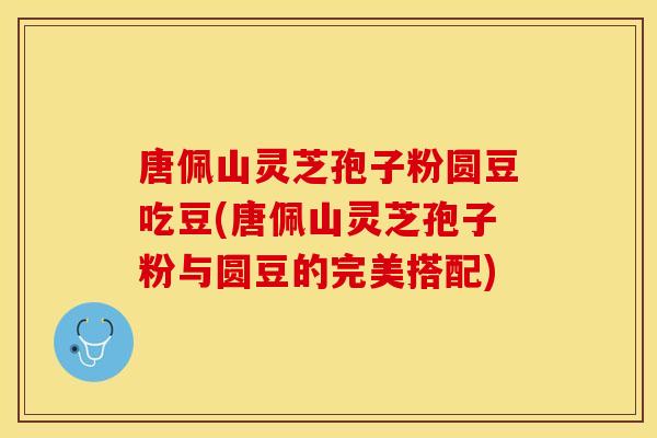唐佩山灵芝孢子粉圆豆吃豆(唐佩山灵芝孢子粉与圆豆的完美搭配)