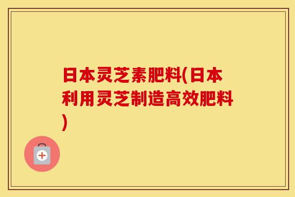 日本灵芝素肥料(日本利用灵芝制造高效肥料)