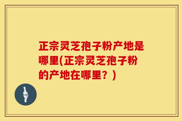 正宗灵芝孢子粉产地是哪里(正宗灵芝孢子粉的产地在哪里？)