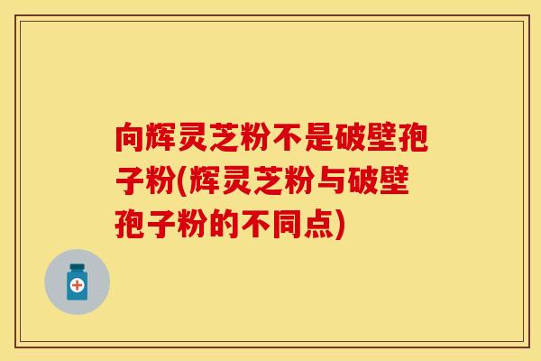 向辉灵芝粉不是破壁孢子粉(辉灵芝粉与破壁孢子粉的不同点)