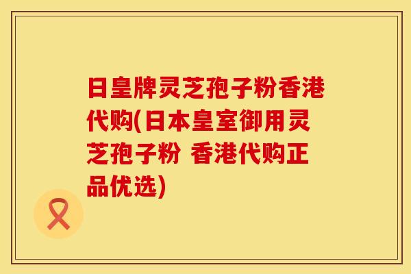 日皇牌灵芝孢子粉香港代购(日本皇室御用灵芝孢子粉 香港代购正品优选)