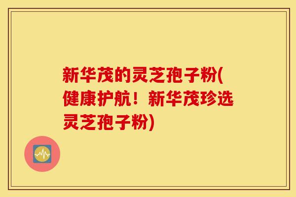 新华茂的灵芝孢子粉(健康护航！新华茂珍选灵芝孢子粉)