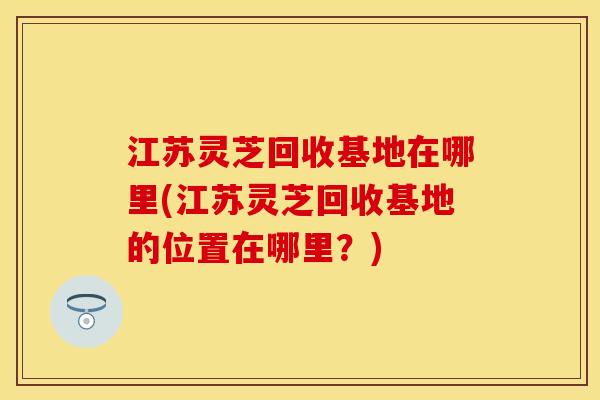 江苏灵芝回收基地在哪里(江苏灵芝回收基地的位置在哪里？)