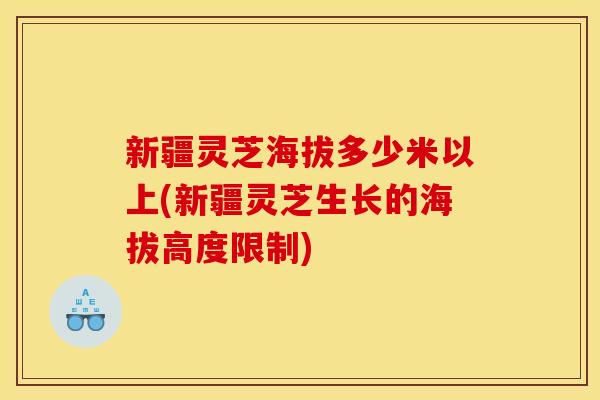 新疆灵芝海拔多少米以上(新疆灵芝生长的海拔高度限制)