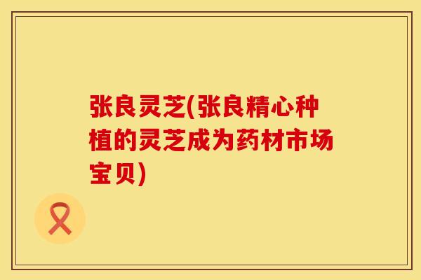 张良灵芝(张良精心种植的灵芝成为药材市场宝贝)