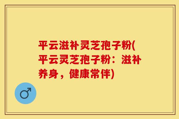 平云滋补灵芝孢子粉(平云灵芝孢子粉：滋补养身，健康常伴)