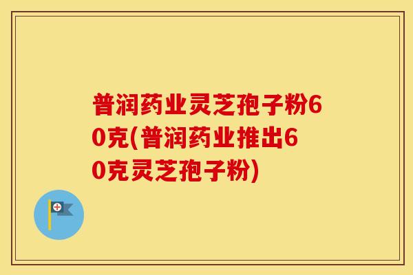 普润药业灵芝孢子粉60克(普润药业推出60克灵芝孢子粉)