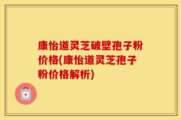 康怡道灵芝破壁孢子粉价格(康怡道灵芝孢子粉价格解析)
