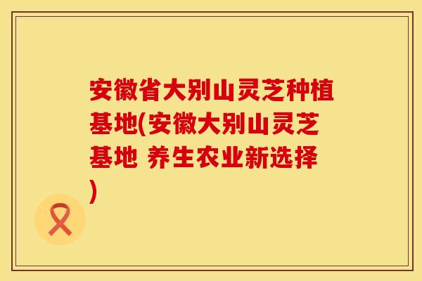 安徽省大别山灵芝种植基地(安徽大别山灵芝基地 养生农业新选择)
