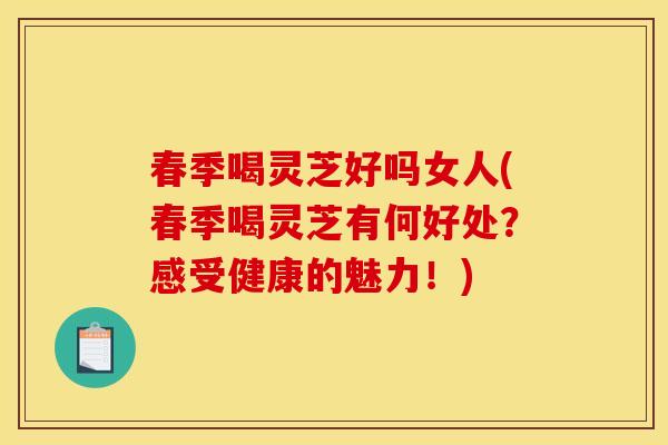 春季喝灵芝好吗女人(春季喝灵芝有何好处？感受健康的魅力！)