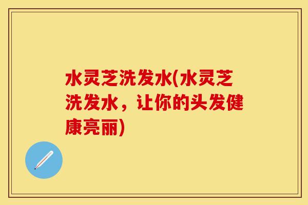 水灵芝洗发水(水灵芝洗发水，让你的头发健康亮丽)