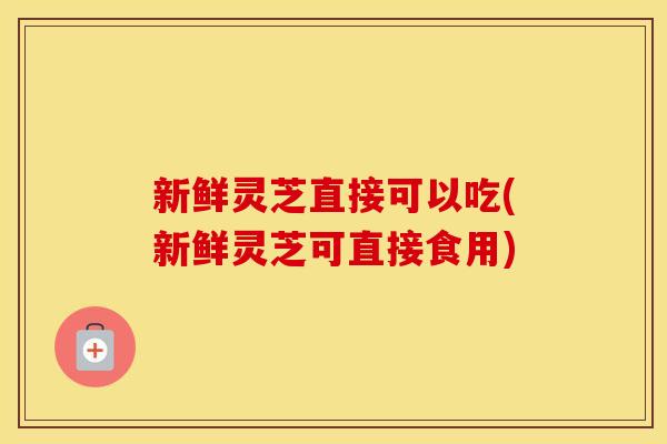 新鲜灵芝直接可以吃(新鲜灵芝可直接食用)