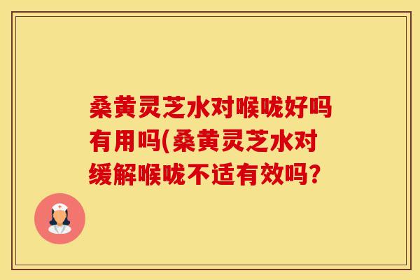桑黄灵芝水对喉咙好吗有用吗(桑黄灵芝水对缓解喉咙不适有效吗？