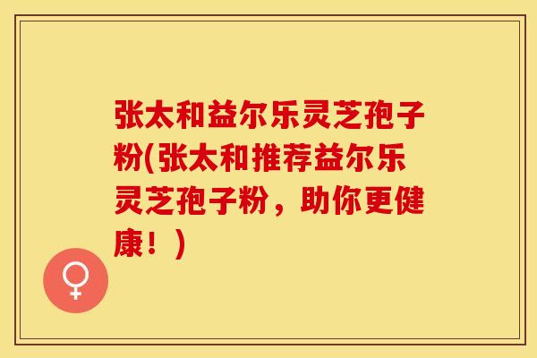 张太和益尔乐灵芝孢子粉(张太和推荐益尔乐灵芝孢子粉，助你更健康！)