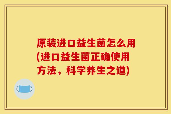 原装进口益生菌怎么用(进口益生菌正确使用方法,科学养生之道) 原装进口益生菌怎么用(进口益生菌正确使用方法,科学养生之道)