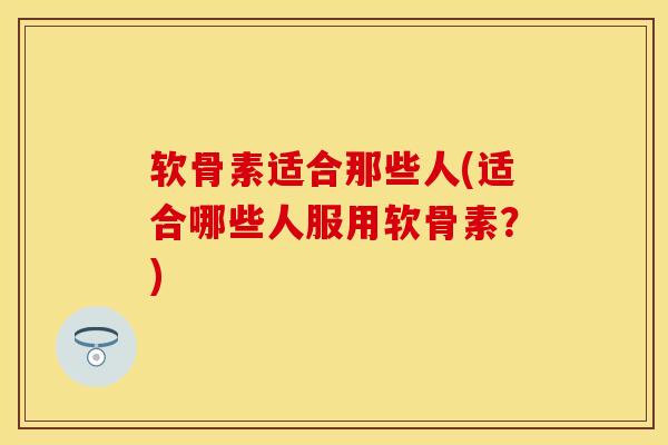 软骨素适合那些人(适合哪些人服用软骨素？)