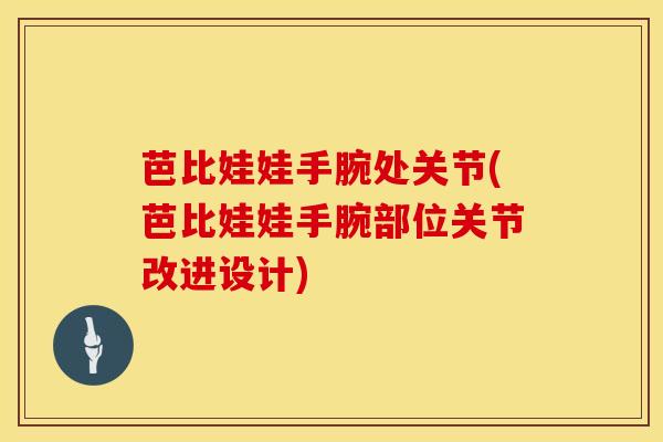 芭比娃娃手腕处关节(芭比娃娃手腕部位关节改进设计) 芭比娃娃手腕处关节(芭比娃娃手腕部位关节改进设计)