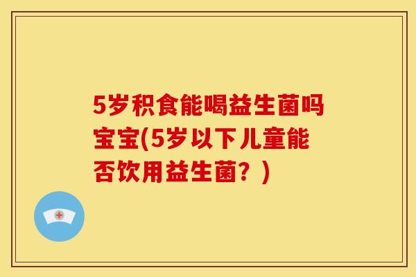 5岁积食能喝益生菌吗宝宝(5岁以下儿童能否饮用益生菌？)