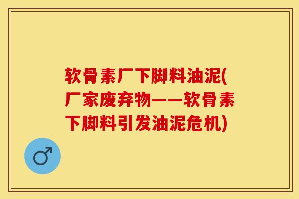 软骨素厂下脚料油泥(厂家废弃物——软骨素下脚料引发油泥危机)