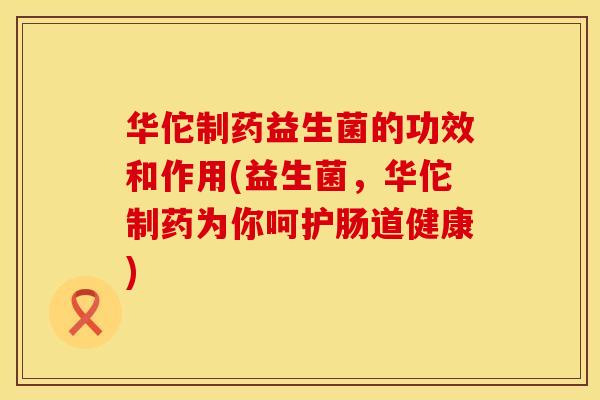 华佗制药益生菌的功效和作用(益生菌,华佗制药为你呵护肠道健康) 华佗制药益生菌的功效和作用(益生菌,华佗制药为你呵护肠道健康)