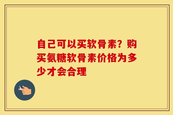 自己可以买软骨素？购买氨糖软骨素价格为多少才会合理