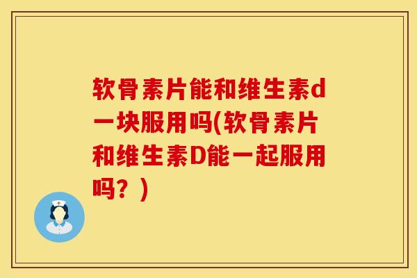 软骨素片能和维生素d一块服用吗(软骨素片和维生素D能一起服用吗？)